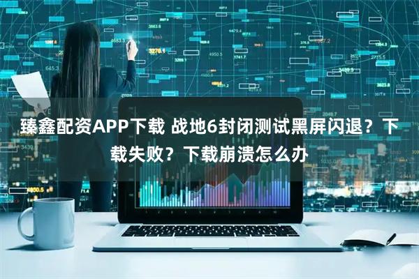 臻鑫配资APP下载 战地6封闭测试黑屏闪退？下载失败？下载崩溃怎么办