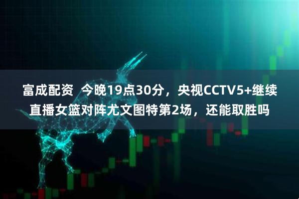 富成配资  今晚19点30分，央视CCTV5+继续直播女篮对阵尤文图特第2场，还能取胜吗