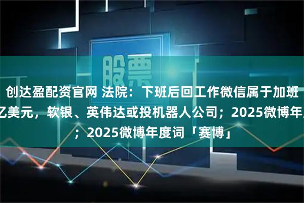 创达盈配资官网 法院：下班后回工作微信属于加班；估值140亿美元，软银、英伟达或投机器人公司；2025微博年度词「赛博」