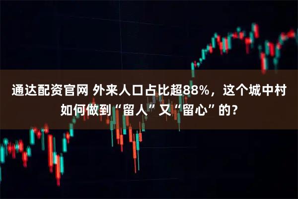 通达配资官网 外来人口占比超88%，这个城中村如何做到“留人”又“留心”的？