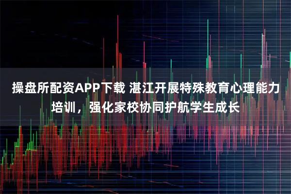 操盘所配资APP下载 湛江开展特殊教育心理能力培训，强化家校协同护航学生成长