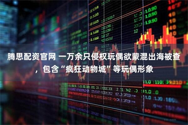 腾思配资官网 一万余只侵权玩偶欲蒙混出海被查，包含“疯狂动物城”等玩偶形象