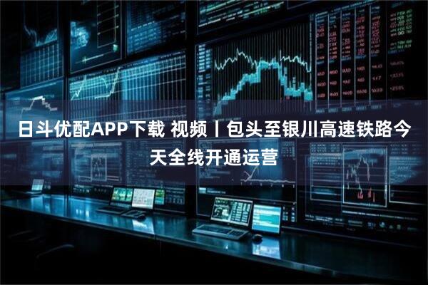 日斗优配APP下载 视频丨包头至银川高速铁路今天全线开通运营