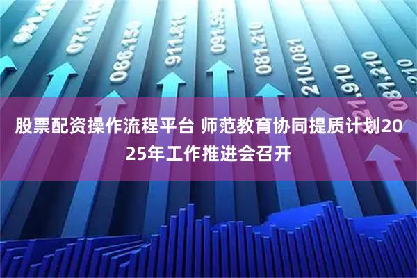 股票配资操作流程平台 师范教育协同提质计划2025年工作推进会召开
