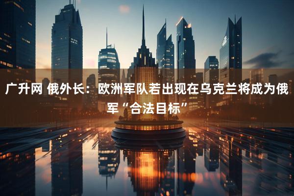 广升网 俄外长：欧洲军队若出现在乌克兰将成为俄军“合法目标”