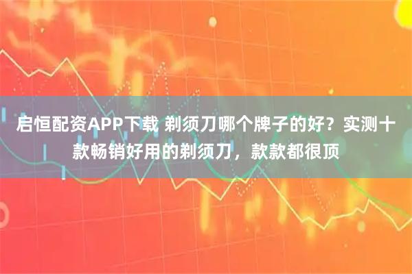 启恒配资APP下载 剃须刀哪个牌子的好？实测十款畅销好用的剃须刀，款款都很顶