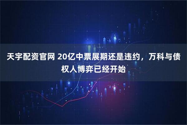 天宇配资官网 20亿中票展期还是违约，万科与债权人博弈已经开始