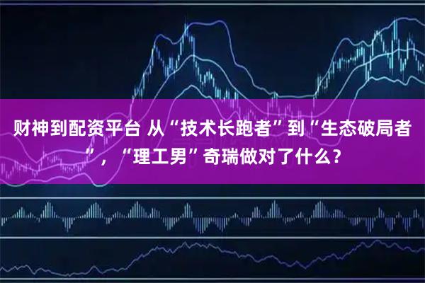 财神到配资平台 从“技术长跑者”到“生态破局者”，“理工男”奇瑞做对了什么？