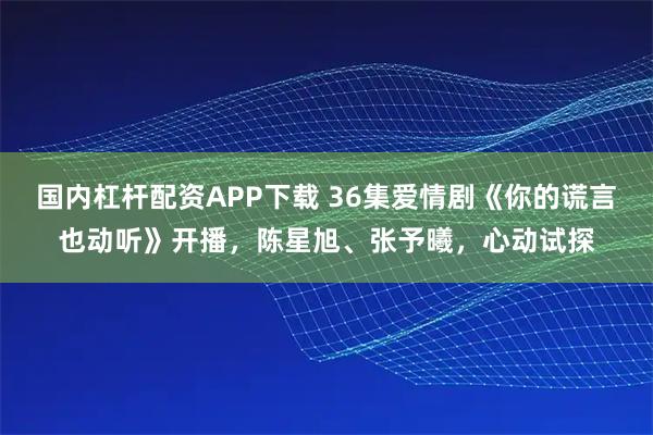 国内杠杆配资APP下载 36集爱情剧《你的谎言也动听》开播，陈星旭、张予曦，心动试探