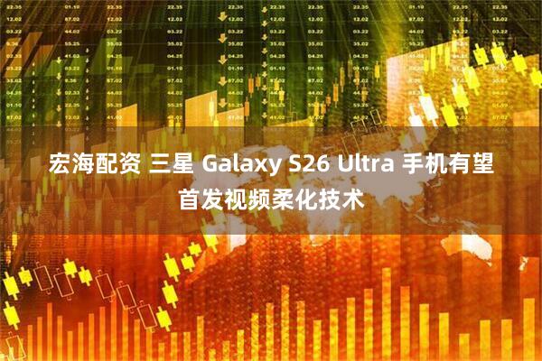 宏海配资 三星 Galaxy S26 Ultra 手机有望首发视频柔化技术