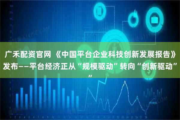 广禾配资官网 《中国平台企业科技创新发展报告》发布——平台经济正从“规模驱动”转向“创新驱动”