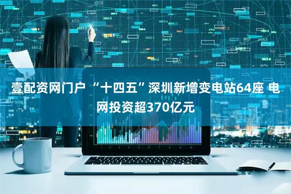 壹配资网门户 “十四五”深圳新增变电站64座 电网投资超370亿元