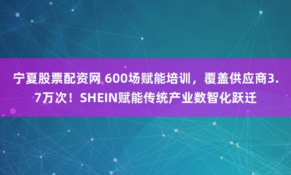 宁夏股票配资网 600场赋能培训，覆盖供应商3.7万次！SHEIN赋能传统产业数智化跃迁