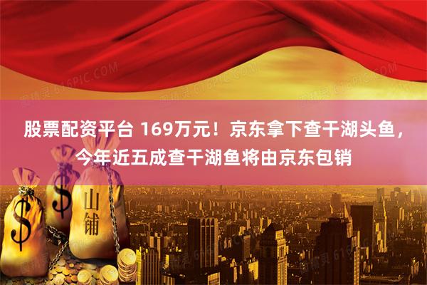 股票配资平台 169万元！京东拿下查干湖头鱼，今年近五成查干湖鱼将由京东包销