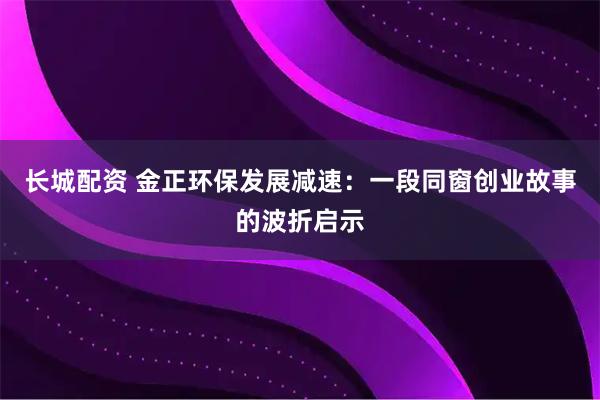 长城配资 金正环保发展减速：一段同窗创业故事的波折启示