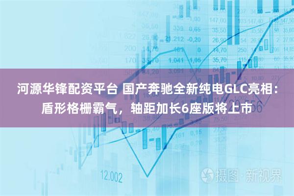 河源华锋配资平台 国产奔驰全新纯电GLC亮相：盾形格栅霸气，轴距加长6座版将上市