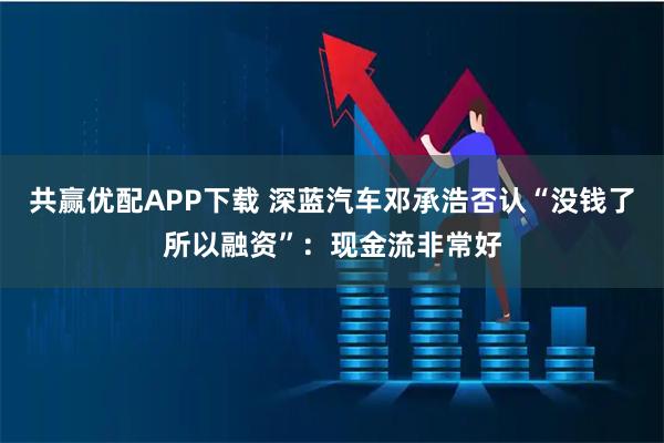 共赢优配APP下载 深蓝汽车邓承浩否认“没钱了所以融资”：现金流非常好
