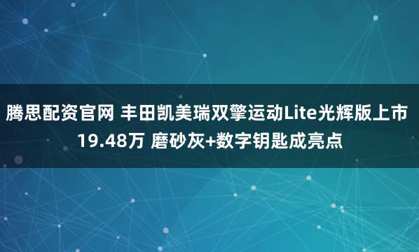 腾思配资官网 丰田凯美瑞双擎运动Lite光辉版上市 19.48万 磨砂灰+数字钥匙成亮点