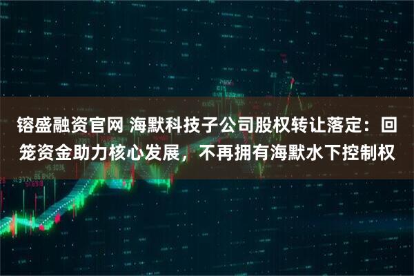 镕盛融资官网 海默科技子公司股权转让落定：回笼资金助力核心发展，不再拥有海默水下控制权