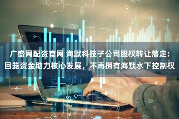 广盛网配资官网 海默科技子公司股权转让落定：回笼资金助力核心发展，不再拥有海默水下控制权