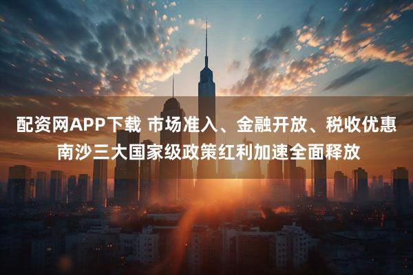 配资网APP下载 市场准入、金融开放、税收优惠 南沙三大国家级政策红利加速全面释放