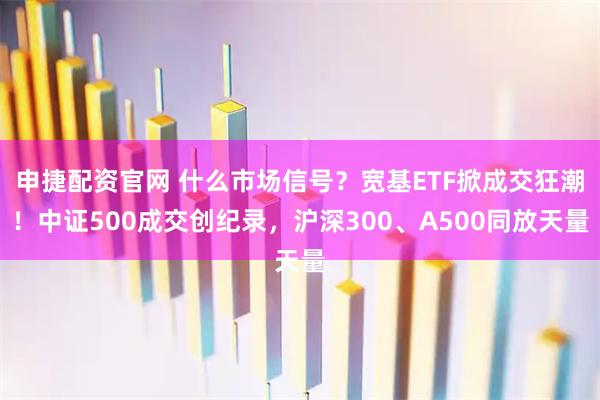 申捷配资官网 什么市场信号？宽基ETF掀成交狂潮！中证500成交创纪录，沪深300、A500同放天量