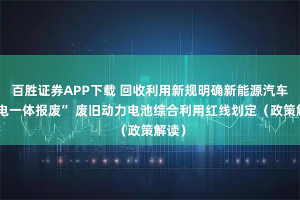 百胜证券APP下载 回收利用新规明确新能源汽车“车电一体报废” 废旧动力电池综合利用红线划定（政策解读）