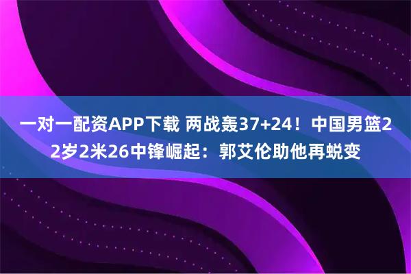 一对一配资APP下载 两战轰37+24！中国男篮22岁2米26中锋崛起：郭艾伦助他再蜕变