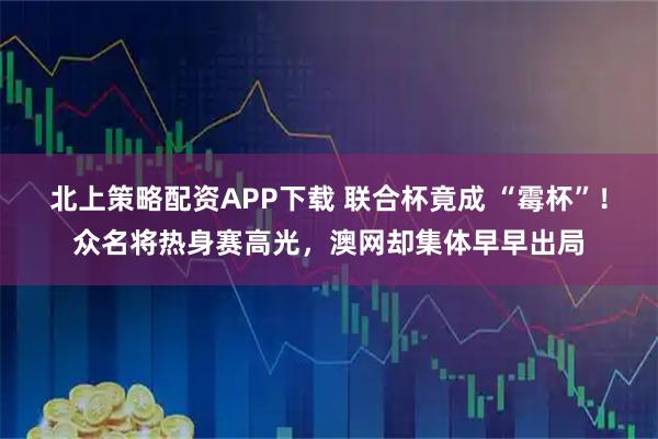 北上策略配资APP下载 联合杯竟成 “霉杯”！众名将热身赛高光，澳网却集体早早出局