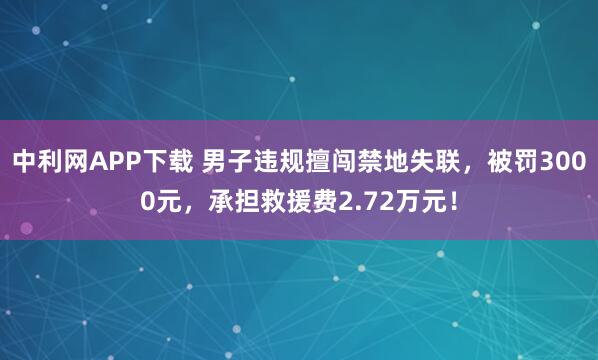 中利网APP下载 男子违规擅闯禁地失联，被罚3000元，承担救援费2.72万元！