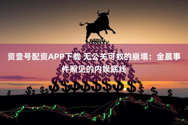 资壹号配资APP下载 无公关可救的崩塌：金晨事件照见的内娱底线