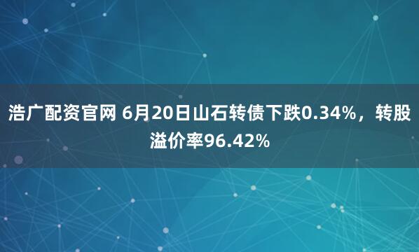 浩广配资官网 6月20日山石转债下跌0.34%，转股溢价率96.42%