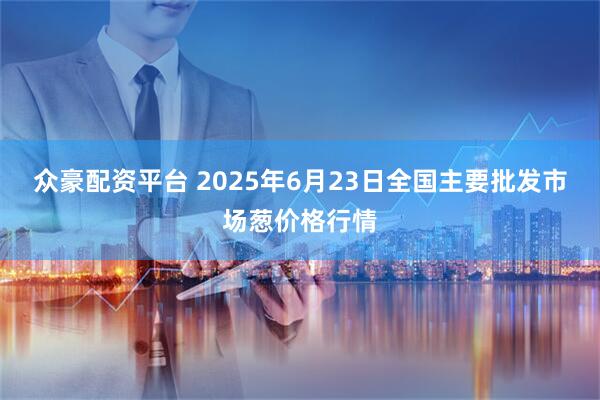 众豪配资平台 2025年6月23日全国主要批发市场葱价格行情
