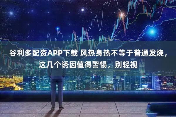 谷利多配资APP下载 风热身热不等于普通发烧，这几个诱因值得警惕，别轻视