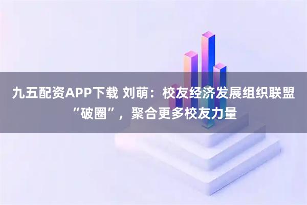 九五配资APP下载 刘萌：校友经济发展组织联盟“破圈”，聚合更多校友力量
