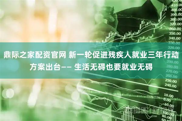 鼎际之家配资官网 新一轮促进残疾人就业三年行动方案出台—— 生活无碍也要就业无碍