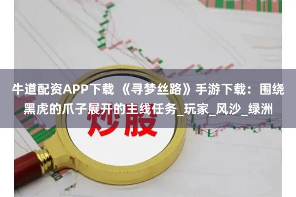 牛道配资APP下载 《寻梦丝路》手游下载：围绕黑虎的爪子展开的主线任务_玩家_风沙_绿洲