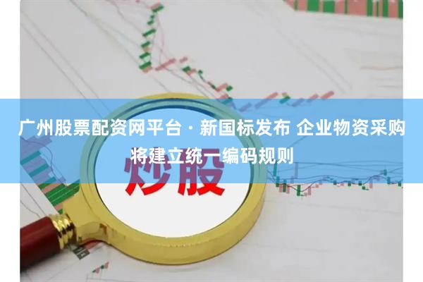 广州股票配资网平台 · 新国标发布 企业物资采购将建立统一编码规则