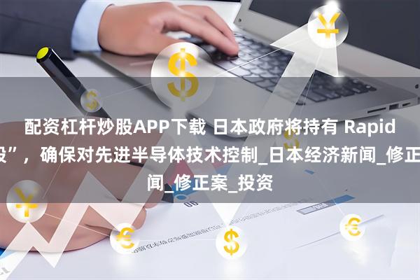 配资杠杆炒股APP下载 日本政府将持有 Rapidus“金股”，确保对先进半导体技术控制_日本经济新闻_修正案_投资