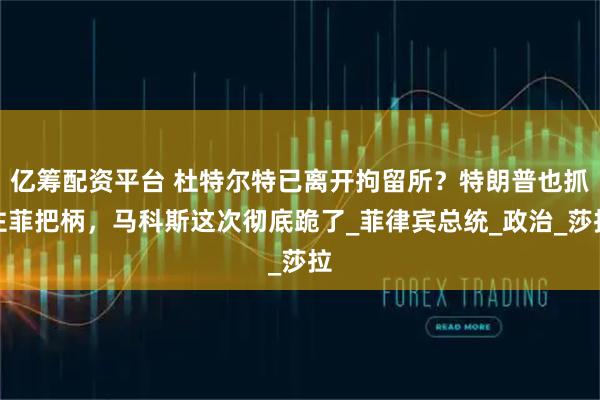 亿筹配资平台 杜特尔特已离开拘留所？特朗普也抓住菲把柄，马科斯这次彻底跪了_菲律宾总统_政治_莎拉