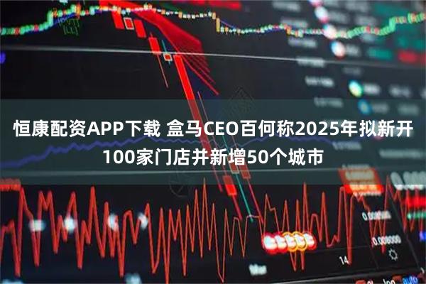 恒康配资APP下载 盒马CEO百何称2025年拟新开100家门店并新增50个城市