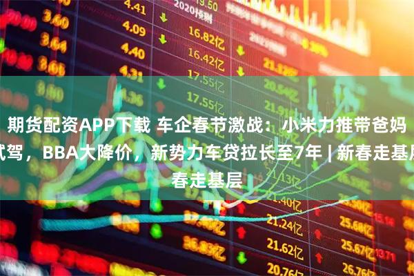 期货配资APP下载 车企春节激战:小米力推带爸妈试驾,BBA大降价,新势力车贷拉长至7年 | 新春走基层
