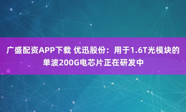 广盛配资APP下载 优迅股份：用于1.6T光模块的单波200G电芯片正在研发中