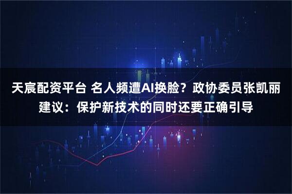 天宸配资平台 名人频遭AI换脸？政协委员张凯丽建议：保护新技术的同时还要正确引导