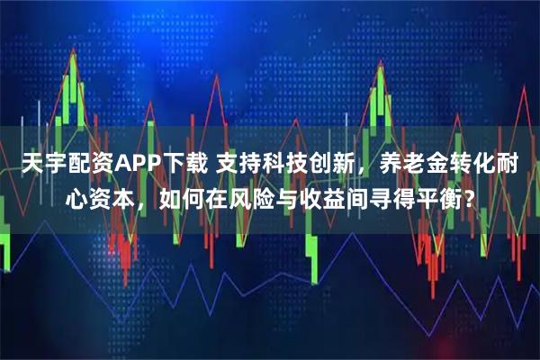 天宇配资APP下载 支持科技创新，养老金转化耐心资本，如何在风险与收益间寻得平衡？
