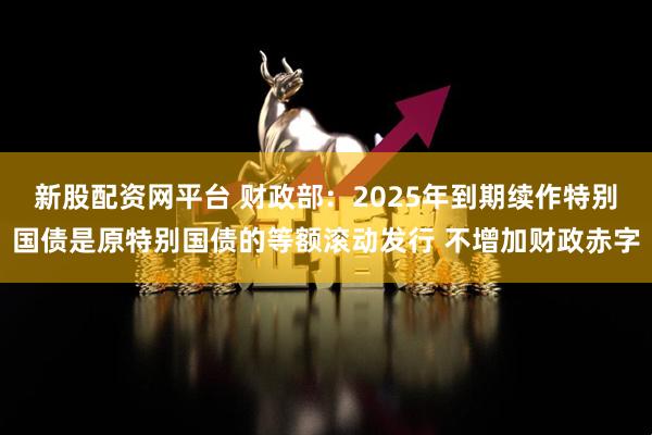 新股配资网平台 财政部：2025年到期续作特别国债是原特别国债的等额滚动发行 不增加财政赤字