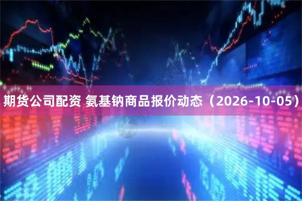期货公司配资 氨基钠商品报价动态（2026-10-05）