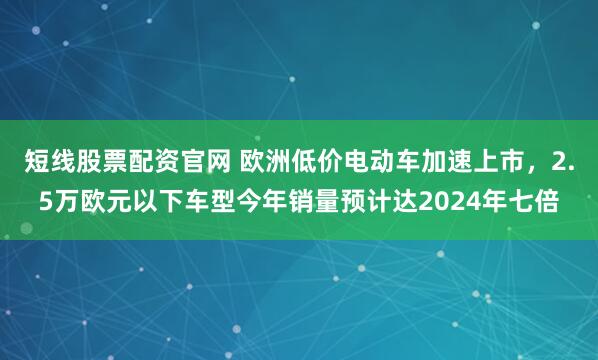 短线股票配资官网 欧洲低价电动车加速上市，2.5万欧元以下车型今年销量预计达2024年七倍