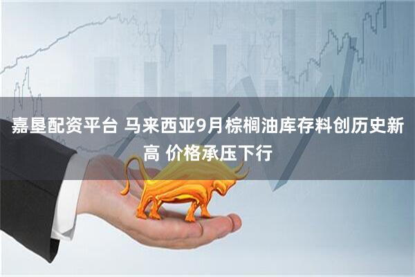 嘉垦配资平台 马来西亚9月棕榈油库存料创历史新高 价格承压下行